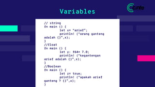 // string
fn main () {
let x= “arief”;
println! (“orang ganteng
adalah {}”,x);
}
//float
fn main () {
let y: f64= 7.0;
println! (“kegantengan
arief adalah {}”,x);
}
//Boolean
fn main () {
let z= true;
println! (“apakah arief
ganteng ? {}”,x);
}
Variables
 
