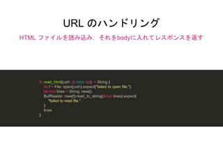 URL のハンドリング
HTML ファイルを読み込み，それをbodyに入れてレスポンスを返す
fn read_html(path: &'static str) -> String {
let f = File::open(path).expect("failed to open file.");
let mut lines = String::new();
BufReader::new(f).read_to_string(&mut lines).expect(
"failed to read file.",
);
lines
}
 