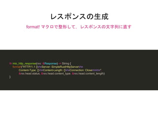 レスポンスの生成
format! マクロで整形して，レスポンスの文字列に直す
fn into_http_response(res: &Response) -> String {
format!("HTTP/1.1 {}rnServer: SimpleRustHttpServerrn
Content-Type: {}rnContent-Length: {}rnConnection: Closernrn",
&res.head.status, &res.head.content_type, &res.head.content_length)
}
 