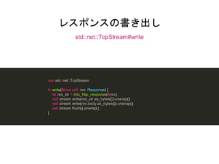 レスポンスの書き出し
std::net::TcpStream#write
use std::net::TcpStream;
fn write(&mut self, res: Response) {
let res_str = into_http_response(&res);
self.stream.write(res_str.as_bytes()).unwrap();
self.stream.write(res.body.as_bytes()).unwrap();
self.stream.flush().unwrap();
}
 