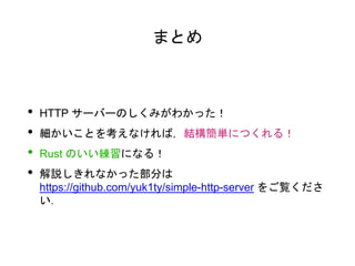 まとめ
• HTTP サーバーのしくみがわかった！
• 細かいことを考えなければ，結構簡単につくれる！
• Rust のいい練習になる！
• 解説しきれなかった部分は
https://github.com/yuk1ty/simple-http-server をご覧くださ
い．
 