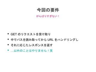 今回の要件
• GET のリクエストを受け取り
• 中でパスを読み取ってから URL をハンドリングし
• それに応じたレスポンスを返す
• …以外のことはやりません！笑
がんばりすぎない！
 