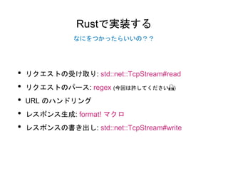 Rustで実装する
• リクエストの受け取り: std::net::TcpStream#read
• リクエストのパース: regex (今回は許してください🙏)
• URL のハンドリング
• レスポンス生成: format! マクロ
• レスポンスの書き出し: std::net::TcpStream#write
なにをつかったらいいの？？
 