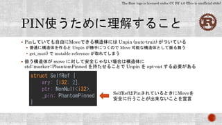 The Rust logo is licensed under CC BY 4.0 (This is unofficial slide)
 Pinしていても自由にMoveできる構造体には Unpin (auto-trait) がついている
 普通に構造体を作ると Unpin が勝手につくので Move 可能な構造体として振る舞う
 get_mut() で mutable reference が取れてしまう
 扱う構造体が move に対して安全じゃない場合は構造体に
std::marker::PhantomPinned を持たせることで Unpin を opt-out する必要がある
struct SelfRef {
ary: [i32; 2],
ptr: NonNull<i32>,
_pin: PhantomPinned
}
SelfRefはPinされているときにMoveを
安全に行うことが出来ないことを宣言
 