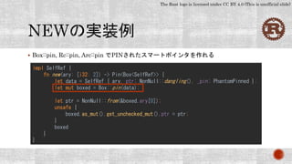 The Rust logo is licensed under CC BY 4.0 (This is unofficial slide)
 Box::pin, Rc::pin, Arc::pin でPINされたスマートポインタを作れる
impl SelfRef {
fn new(ary: [i32; 2]) -> Pin<Box<SelfRef>> {
let data = SelfRef { ary, ptr: NonNull::dangling(), _pin: PhantomPinned };
let mut boxed = Box::pin(data);
let ptr = NonNull::from(&boxed.ary[0]);
unsafe {
boxed.as_mut().get_unchecked_mut().ptr = ptr;
}
boxed
}
}
 