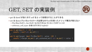 The Rust logo is licensed under CC BY 4.0 (This is unofficial slide)
 get は deref が効くので self をとって処理をすることができる
 set は &mut Pin<Box<Self>> が必要なのでselfを使ったメソッド構文が使えない
 Pin<Box<Self>>, Arc<Self> などはできるようになってます (v1.33)
 arbitrary_self_types を使えばできる (nightly)
pub fn get(&self) -> i32 {
unsafe { *self.ptr.as_ref() }
}
pub fn set(target: &mut Pin<Box<Self>>, value: i32) {
unsafe { *target.as_mut().get_unchecked_mut().ptr.as_mut() = value; }
}
 
