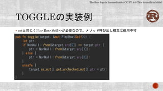 The Rust logo is licensed under CC BY 4.0 (This is unofficial slide)
 setと同じくPin<Box<Self>>が必要なので、メソッド呼び出し構文は使用不可
pub fn toggle(target: &mut Pin<Box<Self>>) {
let ptr;
if NonNull::from(&target.ary[0]) == target.ptr {
ptr = NonNull::from(&target.ary[1]);
} else {
ptr = NonNull::from(&target.ary[0]);
}
unsafe {
target.as_mut().get_unchecked_mut().ptr = ptr;
}
}
 