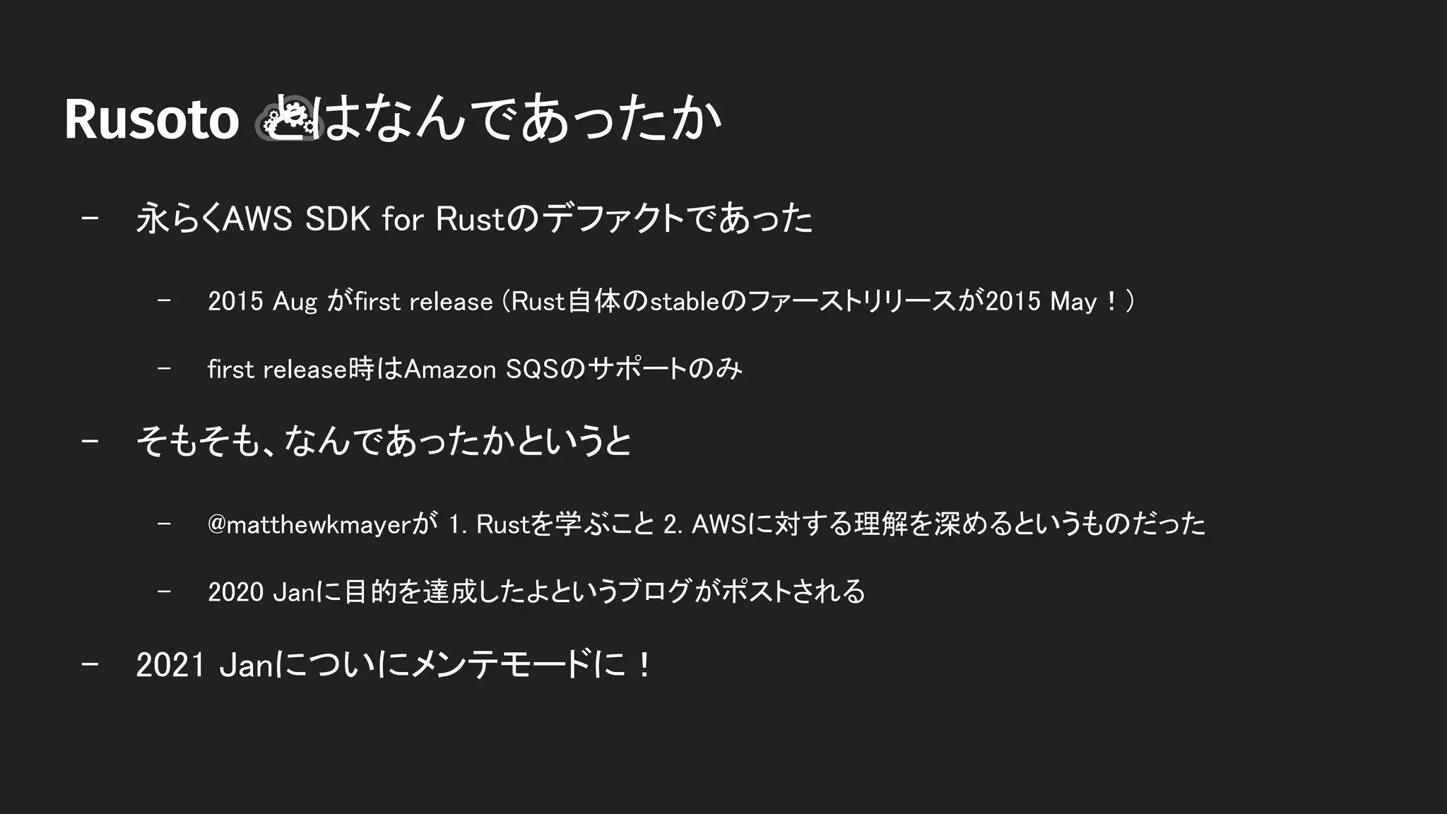 　　　　 とはなんであったか 
- 永らくAWS SDK for Rustのデファクトであった 
- 2015 Aug がfirst release (Rust自体のstableのファーストリリースが2015 May！)  
- first release時はAmazon SQSのサポートのみ  
- そもそも、なんであったかというと 
- @matthewkmayerが 1. Rustを学ぶこと 2. AWSに対する理解を深めるというものだった  
- 2020 Janに目的を達成したよというブログがポストされる  
- 2021 Janについにメンテモードに！ 
 