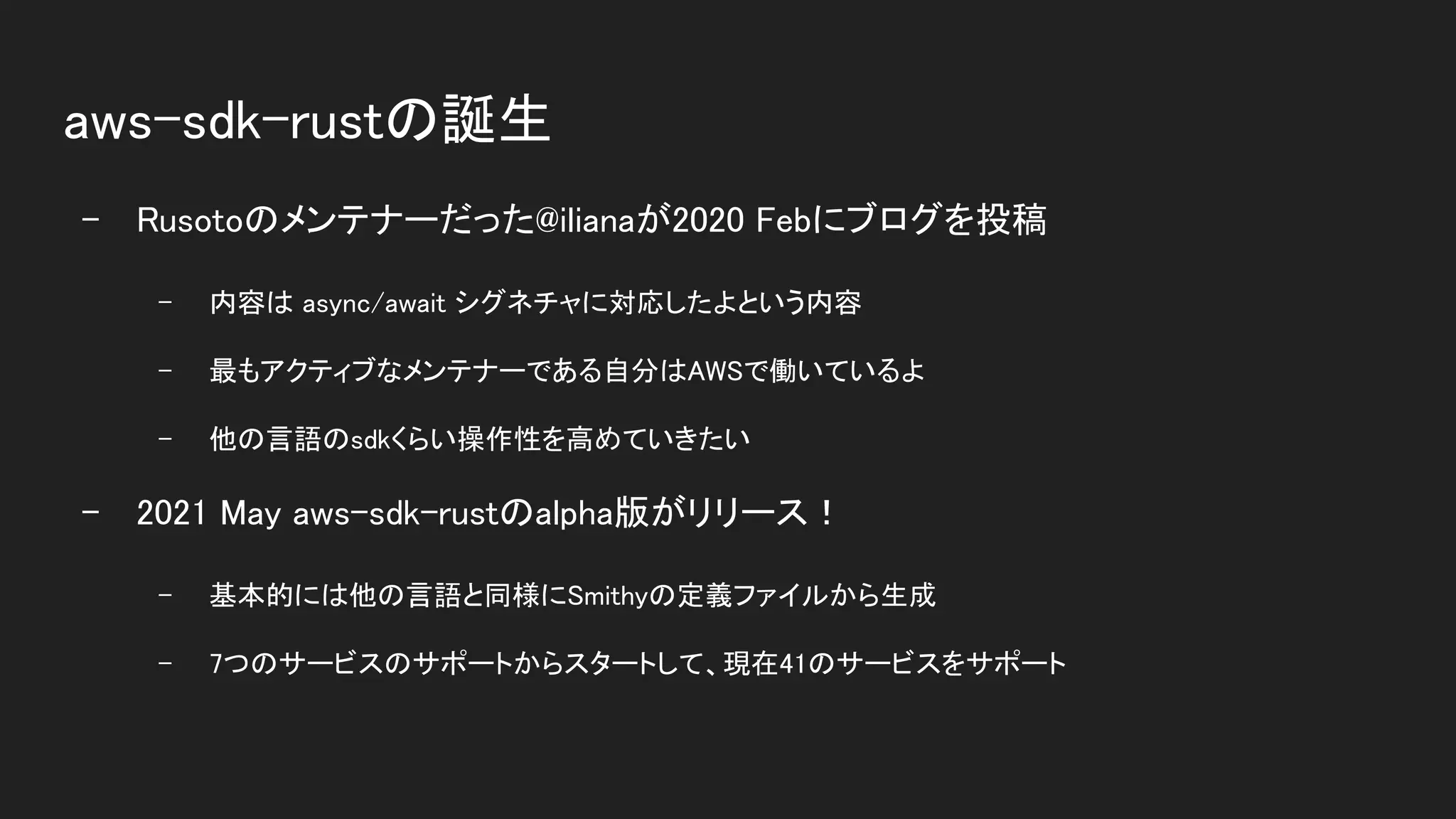 aws-sdk-rustの誕生 
- Rusotoのメンテナーだった@ilianaが2020 Febにブログを投稿 
- 内容は async/await シグネチャに対応したよという内容  
- 最もアクティブなメンテナーである自分はAWSで働いているよ  
- 他の言語のsdkくらい操作性を高めていきたい  
- 2021 May aws-sdk-rustのalpha版がリリース！ 
- 基本的には他の言語と同様にSmithyの定義ファイルから生成  
- 7つのサービスのサポートからスタートして、現在41のサービスをサポート  
 
