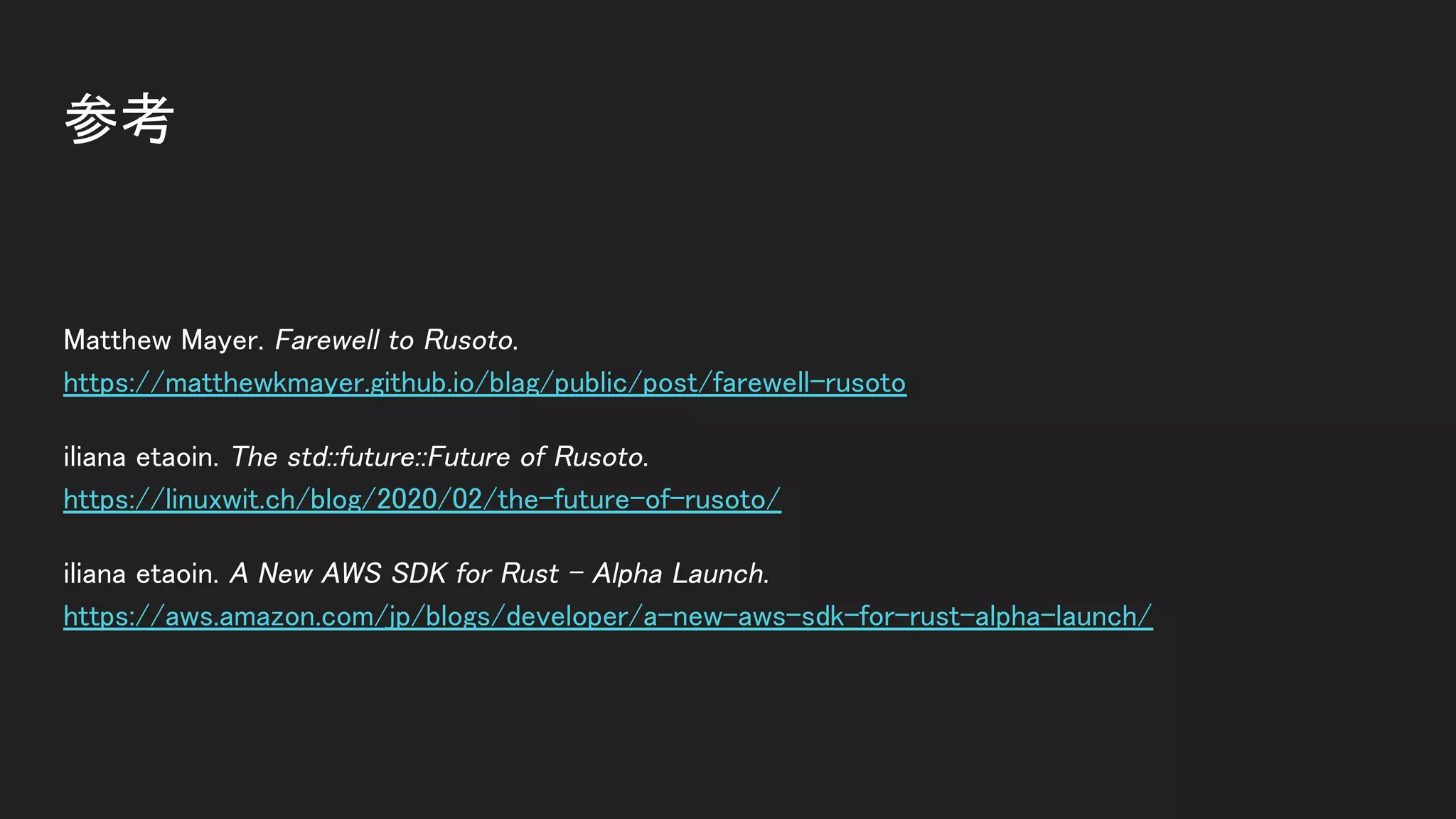 参考 
Matthew Mayer. Farewell to Rusoto. 
https://matthewkmayer.github.io/blag/public/post/farewell-rusoto 
iliana etaoin. The std::future::Future of Rusoto. 
https://linuxwit.ch/blog/2020/02/the-future-of-rusoto/ 
iliana etaoin. A New AWS SDK for Rust - Alpha Launch. 
https://aws.amazon.com/jp/blogs/developer/a-new-aws-sdk-for-rust-alpha-launch/ 
 
 