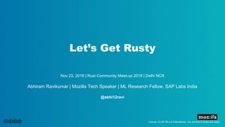 Let’s Get Rusty
License: CC BY-SA 4.0 International. You are free to share and adapt.
Nov 23, 2018 | Rust Community Meet-up 2018 | Delhi NCR
Abhiram Ravikumar | Mozilla Tech Speaker | ML Research Fellow, SAP Labs India
@abhi12ravi
 