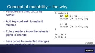 Concept of mutability – the why
• Variables are immutable by
default
• Add keyword mut to make it
mutable
• Future readers know the value is
going to change
• Less prone to unwanted changes
in the variable’s value
fn main() {
let mut x = 5;
println!(“X is {}“, x);
x = 6;
println!(“X is {}“, x);
}
// X is 5
// X is 6
 