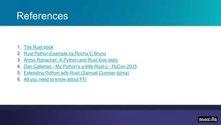 References
1. The Rust book
2. Rust Python Example by Rocha C Bruno
3. Armin Ronacher: A Python and Rust love story
4. Dan Callahan - My Python's a little Rust-y - PyCon 2015
5. Extending Python with Rust (Samuel Cormier-Iijima)
6. All you need to know about FFI
 