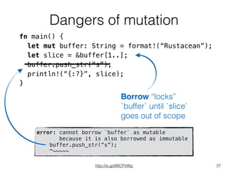 Dangers of mutation
37
fn main() {
let mut buffer: String = format!(“Rustacean”);
let slice = &buffer[1..];
buffer.push_str(“s”);
println!(“{:?}”, slice);
}
Borrow “locks”
`buffer` until `slice`
goes out of scope
error: cannot borrow `buffer` as mutable
because it is also borrowed as immutable
buffer.push_str(“s”);
^~~~~~
http://is.gd/MCPVWg
 