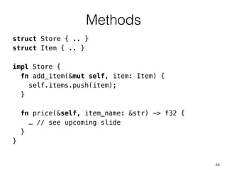 Methods
44
struct Store { .. }
struct Item { .. }
!
impl Store {
fn add_item(&mut self, item: Item) {
self.items.push(item);
}
!
fn price(&self, item_name: &str) -> f32 {
… // see upcoming slide
}
}
 