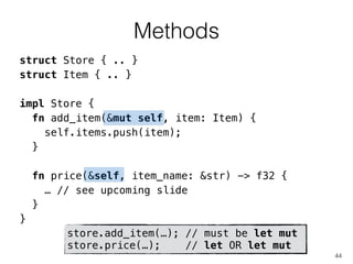 Methods
44
struct Store { .. }
struct Item { .. }
!
impl Store {
fn add_item(&mut self, item: Item) {
self.items.push(item);
}
!
fn price(&self, item_name: &str) -> f32 {
… // see upcoming slide
}
}
store.add_item(…); // must be let mut
store.price(…); // let OR let mut
 