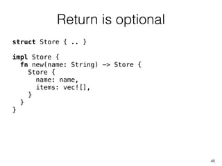 Return is optional
46
struct Store { .. }
!
impl Store {
fn new(name: String) -> Store {
Store {
name: name,
items: vec![],
}
}
}
 