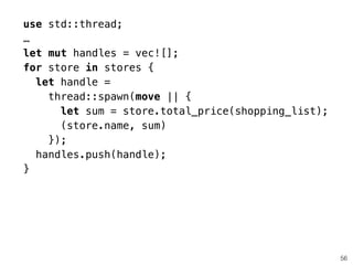 use std::thread;
…
let mut handles = vec![];
for store in stores {
let handle =
thread::spawn(move || {
let sum = store.total_price(shopping_list);
(store.name, sum)
});
handles.push(handle);
}
56
 