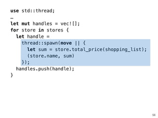 use std::thread;
…
let mut handles = vec![];
for store in stores {
let handle =
thread::spawn(move || {
let sum = store.total_price(shopping_list);
(store.name, sum)
});
handles.push(handle);
}
56
 