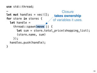 use std::thread;
…
let mut handles = vec![];
for store in stores {
let handle =
thread::spawn(move || {
let sum = store.total_price(shopping_list);
(store.name, sum)
});
handles.push(handle);
}
56
Closure
takes ownership
of variables it uses.
 