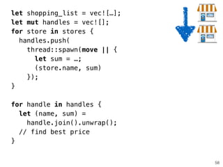 58
let shopping_list = vec![…];
let mut handles = vec![];
for store in stores {
handles.push(
thread::spawn(move || {
let sum = …;
(store.name, sum)
});
}
!
for handle in handles {
let (name, sum) =
handle.join().unwrap();
// find best price
}
 