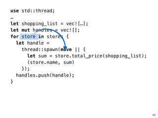 59
use std::thread;
…
let shopping_list = vec![…];
let mut handles = vec![];
for store in stores {
let handle =
thread::spawn(move || {
let sum = store.total_price(shopping_list);
(store.name, sum)
});
handles.push(handle);
}
 
