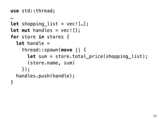 59
use std::thread;
…
let shopping_list = vec![…];
let mut handles = vec![];
for store in stores {
let handle =
thread::spawn(move || {
let sum = store.total_price(shopping_list);
(store.name, sum)
});
handles.push(handle);
}
 