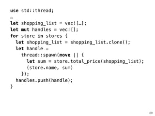 60
use std::thread;
…
let shopping_list = vec![…];
let mut handles = vec![];
for store in stores {
let shopping_list = shopping_list.clone();
let handle =
thread::spawn(move || {
let sum = store.total_price(shopping_list);
(store.name, sum)
});
handles.push(handle);
}
 