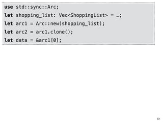 61
use std::sync::Arc;
let shopping_list: Vec<ShoppingList> = …;
let arc1 = Arc::new(shopping_list);
let arc2 = arc1.clone();
let data = &arc1[0];
 