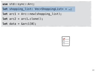 61
use std::sync::Arc;
let shopping_list: Vec<ShoppingList> = …;
let arc1 = Arc::new(shopping_list);
let arc2 = arc1.clone();
let data = &arc1[0];
 