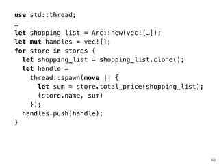 63
use std::thread;
…
let shopping_list = Arc::new(vec![…]);
let mut handles = vec![];
for store in stores {
let shopping_list = shopping_list.clone();
let handle =
thread::spawn(move || {
let sum = store.total_price(shopping_list);
(store.name, sum)
});
handles.push(handle);
}
 