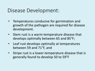 Disease Development:
• Temperatures conducive for germination and
growth of the pathogen are required for disease
development.
• Stem rust is a warm-temperature disease that
develops optimally between 65 and 85°F;
• Leaf rust develops optimally at temperatures
between 59 and 71°F, and
• Stripe rust is a lower-temperature disease that is
generally found to develop 50 to 59°F
 