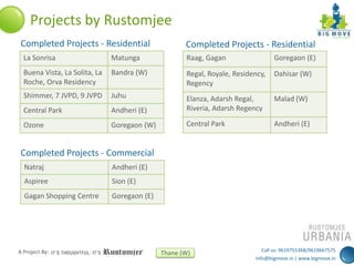 Projects by Rustomjee
Completed Projects - Residential

Completed Projects - Residential

La Sonrisa

Matunga

Raag, Gagan

Goregaon (E)

Buena Vista, La Solita, La
Roche, Orva Residency

Bandra (W)

Regal, Royale, Residency,
Regency

Dahisar (W)

Shimmer, 7 JVPD, 9 JVPD

Juhu

Malad (W)

Central Park

Andheri (E)

Elanza, Adarsh Regal,
Riveria, Adarsh Regency

Ozone

Goregaon (W)

Central Park

Andheri (E)

Completed Projects - Commercial
Natraj

Andheri (E)

Aspiree

Sion (E)

Gagan Shopping Centre

Goregaon (E)

A Project By:

Thane (W)

Call us: 9619755368/9619667575
info@bigmove.in | www.bigmove.in

 
