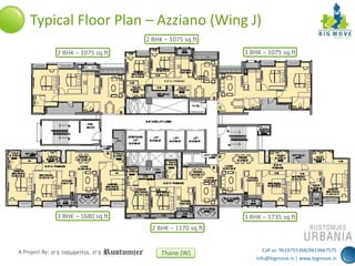 Typical Floor Plan – Azziano (Wing J)
2 BHK – 1075 sq.ft
2 BHK – 1075 sq.ft

3 BHK – 1075 sq.ft

3 BHK – 1680 sq.ft

3 BHK – 1735 sq.ft
2 BHK – 1170 sq.ft

A Project By:

Thane (W)

Call us: 9619755368/9619667575
info@bigmove.in | www.bigmove.in

 