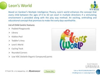 Leon’s World
Based on Gardner’s Multiple Intelligence Theory, Leon’s world enhances the concept that
every child between the ages of 0 to 10 can excel in multiple directions if a stimulating
environment is provided along with the play way method. An exciting, enthralling and
educational concept that promises to make the early days worthwhile.
List of Child Centric Features
 Padded Playgrounds
 Library
 Kiddies Pool
 Toddler’s Area
 Leon’s World
 Cycling Track

 Rounded Corners
 Low VOC (Volatile Organic Compound) paints

A Project By:

Thane (W)

Call us: 9619755368/9619667575
info@bigmove.in | www.bigmove.in

 