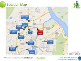 Location Map

Kapur Bawadi
Junction

Viviana
Mall
JK Singhania
School

Jupiter
Hospital

United
21

Rustomjee
Urbania

Korum
Mall
Kalwa
Station

Thane
Lake
Teen Hath
Naka

A Project By:

Thane
Station

Thane (W)

Call us: 9619755368/9619667575
info@bigmove.in | www.bigmove.in

 
