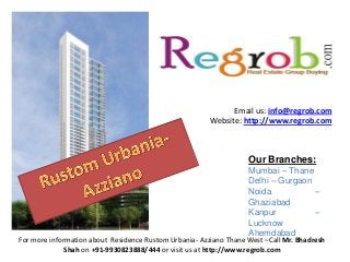 Email us: info@regrob.com
Website: http://www.regrob.com

Our Branches:
Mumbai – Thane
Delhi – Gurgaon
Noida
–
Ghaziabad
Kanpur
–
Lucknow
Ahemdabad

For more information about Residence Rustom Urbania- Azziano Thane West –Call Mr. Bhadresh
Shah on +91-9930823888/444 or visit us at http://www.regrob.com

 