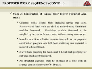  Stage 3: Construction of Typical Floor (Tower Footprint Area
Only):
 Columns, Walls, Beams, Slabs including service area slabs,
Staircases and Pardi walls etc. shall be attained using Aluminium
modular Formwork. Aluminium modular formwork to be
supplied by developer for each tower with necessary accessories.
 In order to achieve effective construction cycle as per proposed
construction program, one full floor shuttering area material is
required to be deployed .
 2 level back propping for beams and 1 Level back propping for
slab area shall also be required.
 All structural elements shall be attended at a time with an
average construction cycle of 9- 10 days.
PROPOSED WORK SEQUENCE (CONTD…)
 