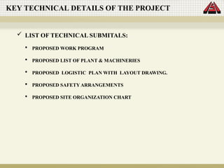 KEY TECHNICAL DETAILS OF THE PROJECT
 LIST OF TECHNICAL SUBMITALS:
 PROPOSED WORK PROGRAM
 PROPOSED LIST OF PLANT & MACHINERIES
 PROPOSED LOGISTIC PLAN WITH LAYOUT DRAWING.
 PROPOSED SAFETY ARRANGEMENTS
 PROPOSED SITE ORGANIZATION CHART
 