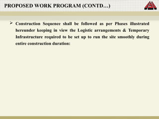 Construction Sequence shall be followed as per Phases illustrated
hereunder keeping in view the Logistic arrangements & Temporary
Infrastructure required to be set up to run the site smoothly during
entire construction duration:
PROPOSED WORK PROGRAM (CONTD…)
 
