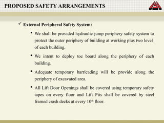 PROPOSED SAFETY ARRANGEMENTS
 External Peripheral Safety System:
 We shall be provided hydraulic jump periphery safety system to
protect the outer periphery of building at working plus two level
of each building.
 We intent to deploy toe board along the periphery of each
building.
 Adequate temporary barricading will be provide along the
periphery of excavated area.
 All Lift Door Openings shall be covered using temporary safety
tapes on every floor and Lift Pits shall be covered by steel
framed crash decks at every 10th
floor.
 