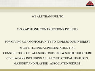 WE ARE THANKFUL TO
M/S KAPSTONE CONTRUCTIONS PVT LTD
KAPSTONE CONTRUCTIONS PVT LTD.
FOR GIVING US AN OPPORTUNITY TO EXPRESS OUR INTEREST
& GIVE TECHNICAL PRESENTATION FOR
CONSTRUCTION OF ALL SUB STRUCTURE & SUPER STRUCTURE
CIVIL WORKS INCLUDING ALL ARCHITECTURAL FEATURES,
MASONRY AND PLASTER , ASSOCIATED PODIUM .
 