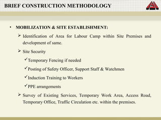 • MOBILIZATION & SITE ESTABLISHMENT:
 Identification of Area for Labour Camp within Site Premises and
development of same.
 Site Security
Temporary Fencing if needed
Posting of Safety Officer, Support Staff & Watchmen
Induction Training to Workers
PPE arrangements
 Survey of Existing Services, Temporary Work Area, Access Road,
Temporary Office, Traffic Circulation etc. within the premises.
BRIEF CONSTRUCTION METHODOLOGY
 