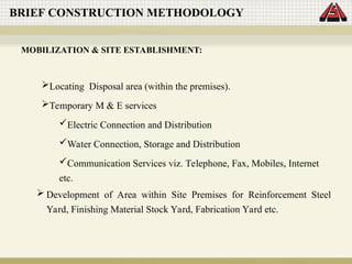 Locating Disposal area (within the premises).
Temporary M & E services
Electric Connection and Distribution
Water Connection, Storage and Distribution
Communication Services viz. Telephone, Fax, Mobiles, Internet
etc.
BRIEF CONSTRUCTION METHODOLOGY
MOBILIZATION & SITE ESTABLISHMENT:
 Development of Area within Site Premises for Reinforcement Steel
Yard, Finishing Material Stock Yard, Fabrication Yard etc.
 