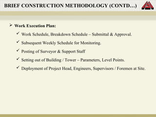  Work Execution Plan:
 Work Schedule, Breakdown Schedule – Submittal & Approval.
 Subsequent Weekly Schedule for Monitoring.
 Posting of Surveyor & Support Staff
 Setting out of Building / Tower – Parameters, Level Points.
 Deployment of Project Head, Engineers, Supervisors / Foremen at Site.
BRIEF CONSTRUCTION METHODOLOGY (CONTD…)
 