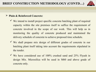  Plain & Reinforced Concrete:
 We intend to install project specific concrete batching plant of required
capacity within the site premises itself to suffice the requirement of
concrete involved in the scope of our work. This will help us in
monitoring the quality of concrete produced and maintained the
delivery schedule of concrete to achieve proposed time schedule.
 We shall prepare mix design of different grades of concrete in our
batching plant itself taking into account the requirements stipulated in
the tender.
 We have considered use of 100% crushed sand and 25% Flyash in
design Mix. Microsilica will be used in M60 and above grade of
concrete only.
BRIEF CONSTRUCTION METHODOLOGY (CONTD…)
 