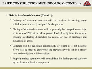  Plain & Reinforced Concrete (Contd…):
 Delivery of structural concrete will be received in rotating drum
vehicles (transit mixers) designed for the purpose.
 Placing of structural concrete will be generally by pump & crane skip,
or, in case of PCC at or below ground level, directly from the vehicle
ensuring satisfactory distribution by control of rate of discharge and
movement of chute.
 Concrete will be deposited continuously or where it is not possible
efforts will be made to ensure that the previous layer is still in a plastic
state and cold joints will be avoided.
 Properly trained operatives will consolidate the freshly placed concrete
by mechanical vibration equipment.
BRIEF CONSTRUCTION METHODOLOGY (CONTD…)
 