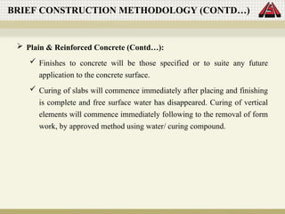  Plain & Reinforced Concrete (Contd…):
 Finishes to concrete will be those specified or to suite any future
application to the concrete surface.
 Curing of slabs will commence immediately after placing and finishing
is complete and free surface water has disappeared. Curing of vertical
elements will commence immediately following to the removal of form
work, by approved method using water/ curing compound.
BRIEF CONSTRUCTION METHODOLOGY (CONTD…)
 