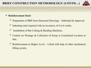 Reinforcement Steel:
 Preparation of BBS from Structural Drawings – Submittal & Approval.
 Indenting steel required with an inventory of 4 to 6 weeks.
 Installation of Bar Cutting & Bending Machines.
 Control on Wastage & Collection of Scrap at Centralized Location at
Site.
 Reinforcement at Higher Level – Lifted with help of other mechanical
lifting system.
BRIEF CONSTRUCTION METHODOLOGY (CONTD…)
 
