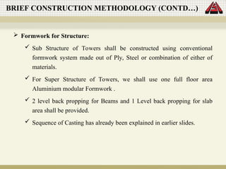  Formwork for Structure:
 Sub Structure of Towers shall be constructed using conventional
formwork system made out of Ply, Steel or combination of either of
materials.
 For Super Structure of Towers, we shall use one full floor area
Aluminium modular Formwork .
 2 level back propping for Beams and 1 Level back propping for slab
area shall be provided.
 Sequence of Casting has already been explained in earlier slides.
BRIEF CONSTRUCTION METHODOLOGY (CONTD…)
 
